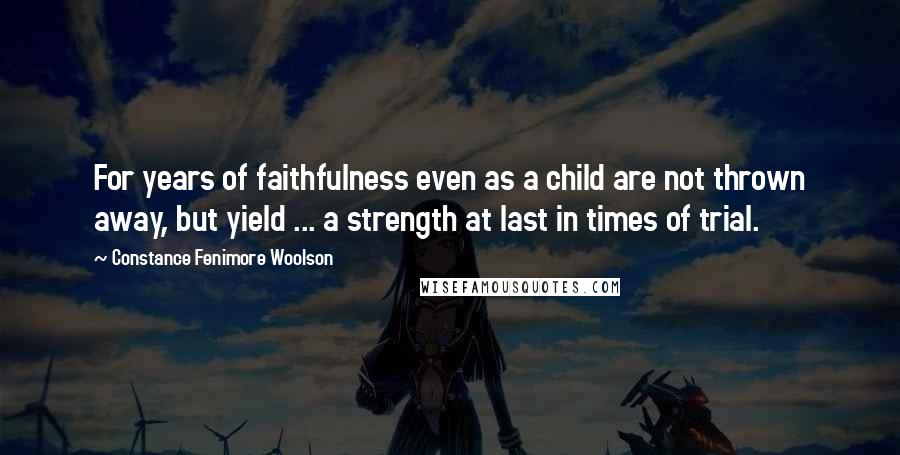 Constance Fenimore Woolson Quotes: For years of faithfulness even as a child are not thrown away, but yield ... a strength at last in times of trial.