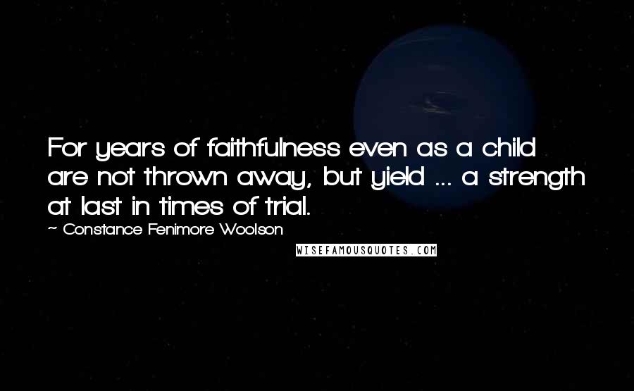 Constance Fenimore Woolson Quotes: For years of faithfulness even as a child are not thrown away, but yield ... a strength at last in times of trial.