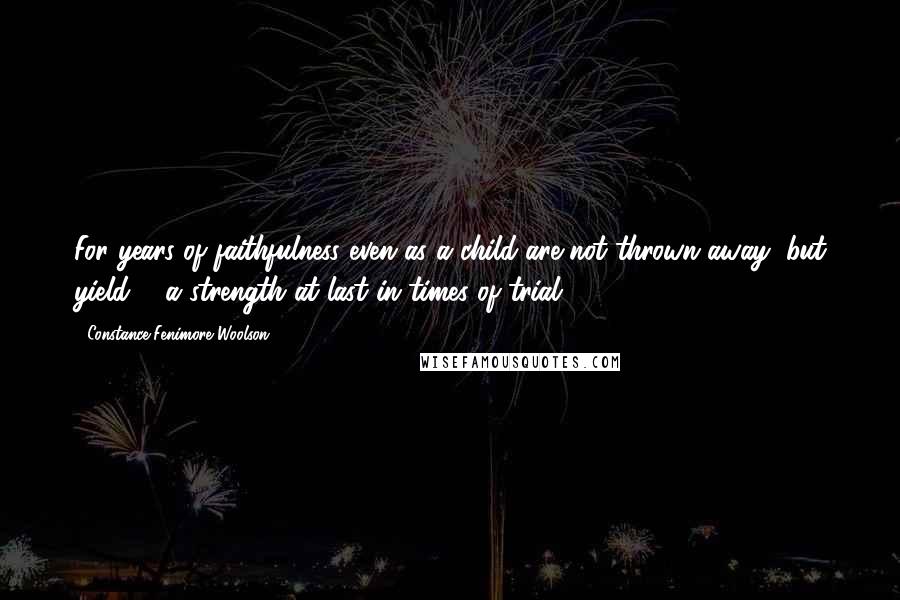 Constance Fenimore Woolson Quotes: For years of faithfulness even as a child are not thrown away, but yield ... a strength at last in times of trial.