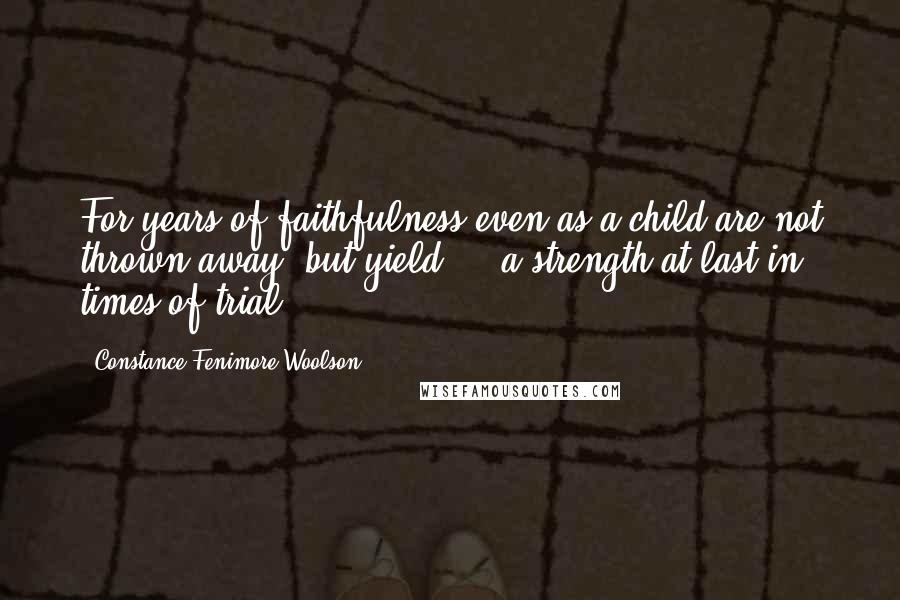 Constance Fenimore Woolson Quotes: For years of faithfulness even as a child are not thrown away, but yield ... a strength at last in times of trial.