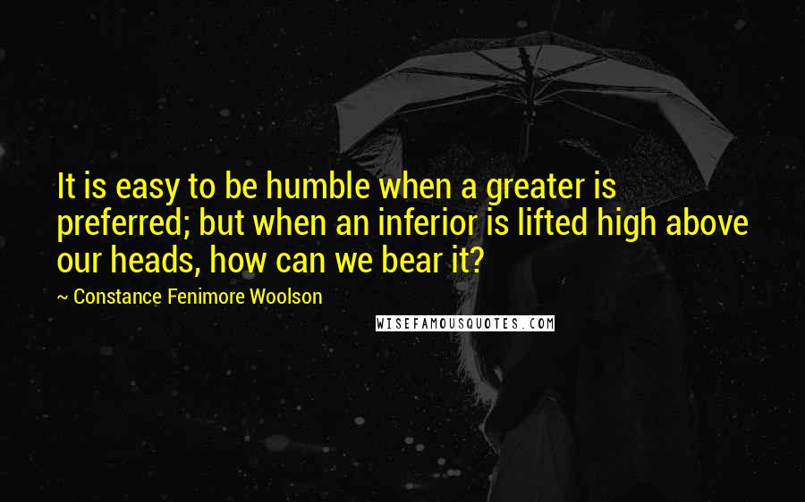 Constance Fenimore Woolson Quotes: It is easy to be humble when a greater is preferred; but when an inferior is lifted high above our heads, how can we bear it?