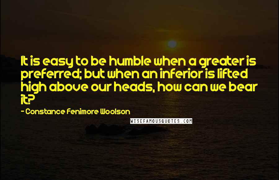 Constance Fenimore Woolson Quotes: It is easy to be humble when a greater is preferred; but when an inferior is lifted high above our heads, how can we bear it?