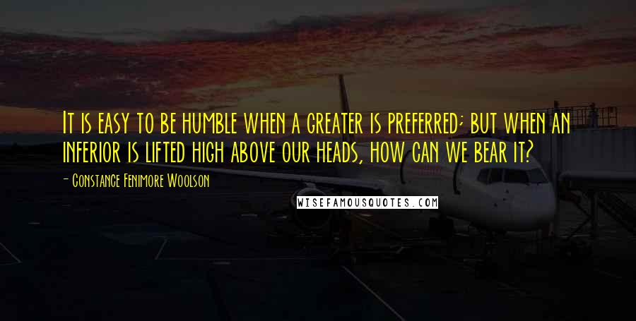 Constance Fenimore Woolson Quotes: It is easy to be humble when a greater is preferred; but when an inferior is lifted high above our heads, how can we bear it?