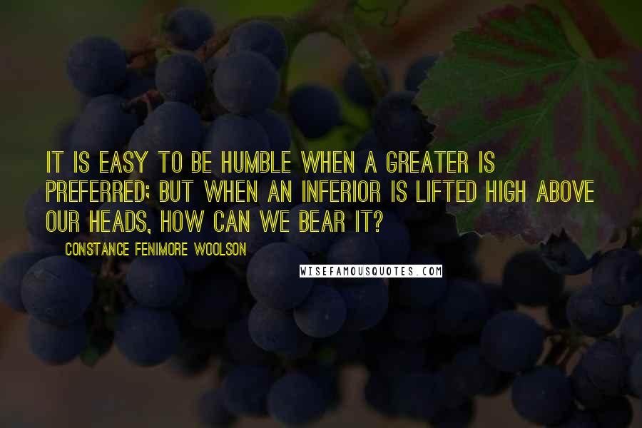 Constance Fenimore Woolson Quotes: It is easy to be humble when a greater is preferred; but when an inferior is lifted high above our heads, how can we bear it?