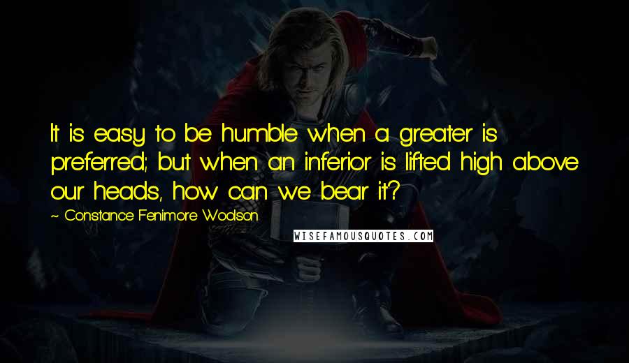 Constance Fenimore Woolson Quotes: It is easy to be humble when a greater is preferred; but when an inferior is lifted high above our heads, how can we bear it?