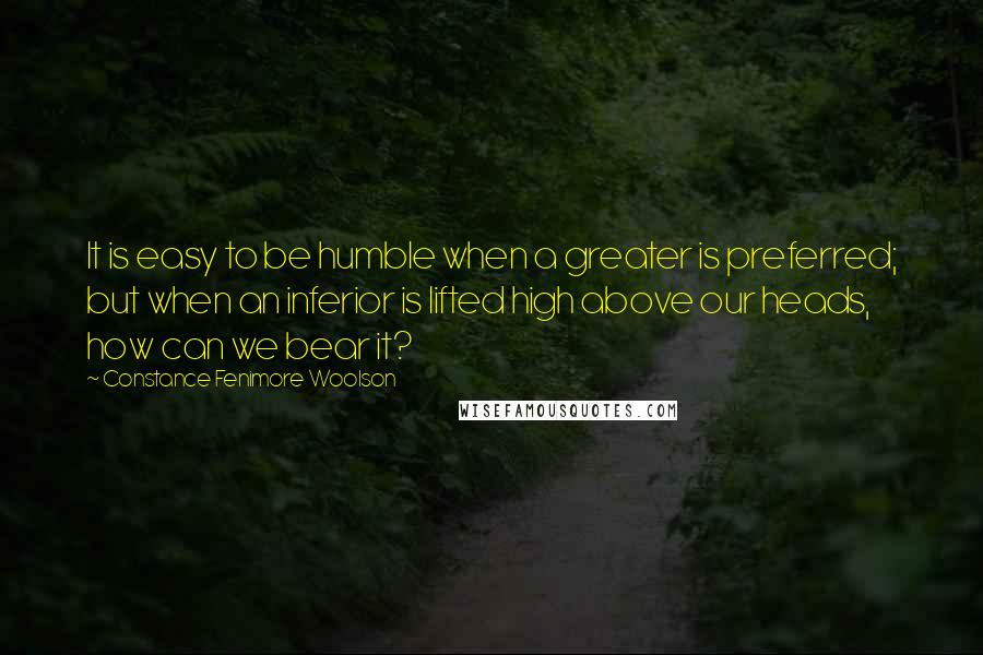 Constance Fenimore Woolson Quotes: It is easy to be humble when a greater is preferred; but when an inferior is lifted high above our heads, how can we bear it?