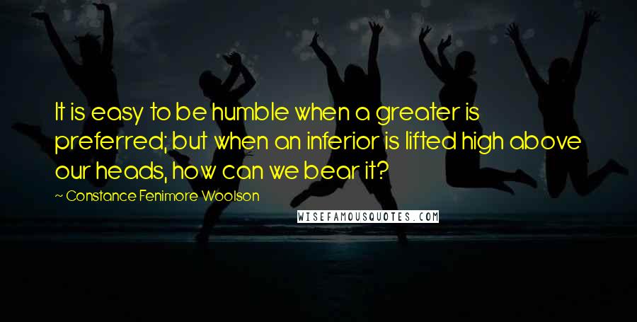 Constance Fenimore Woolson Quotes: It is easy to be humble when a greater is preferred; but when an inferior is lifted high above our heads, how can we bear it?