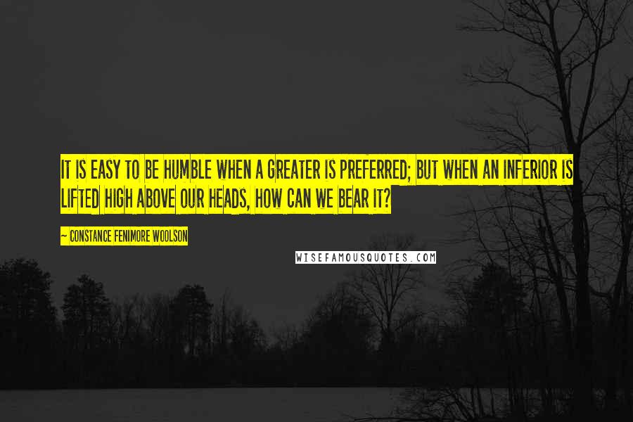 Constance Fenimore Woolson Quotes: It is easy to be humble when a greater is preferred; but when an inferior is lifted high above our heads, how can we bear it?