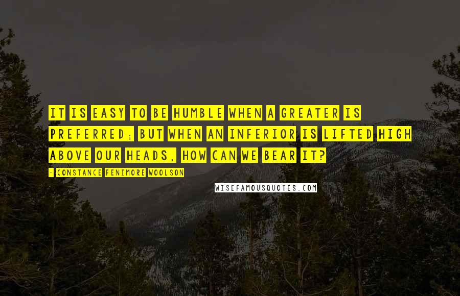 Constance Fenimore Woolson Quotes: It is easy to be humble when a greater is preferred; but when an inferior is lifted high above our heads, how can we bear it?