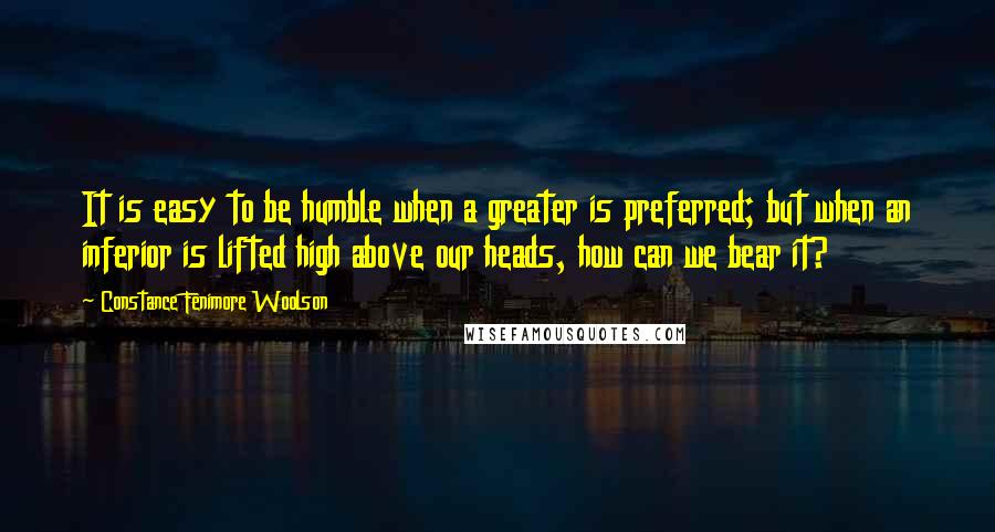 Constance Fenimore Woolson Quotes: It is easy to be humble when a greater is preferred; but when an inferior is lifted high above our heads, how can we bear it?