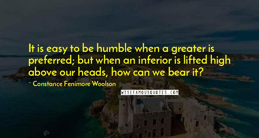 Constance Fenimore Woolson Quotes: It is easy to be humble when a greater is preferred; but when an inferior is lifted high above our heads, how can we bear it?