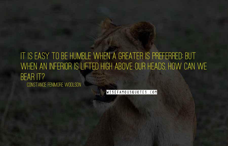 Constance Fenimore Woolson Quotes: It is easy to be humble when a greater is preferred; but when an inferior is lifted high above our heads, how can we bear it?