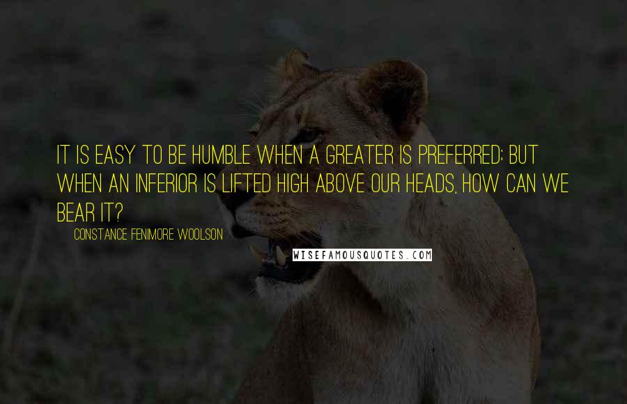 Constance Fenimore Woolson Quotes: It is easy to be humble when a greater is preferred; but when an inferior is lifted high above our heads, how can we bear it?