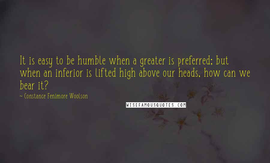 Constance Fenimore Woolson Quotes: It is easy to be humble when a greater is preferred; but when an inferior is lifted high above our heads, how can we bear it?