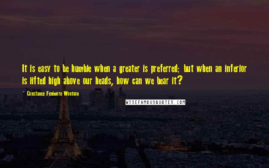 Constance Fenimore Woolson Quotes: It is easy to be humble when a greater is preferred; but when an inferior is lifted high above our heads, how can we bear it?