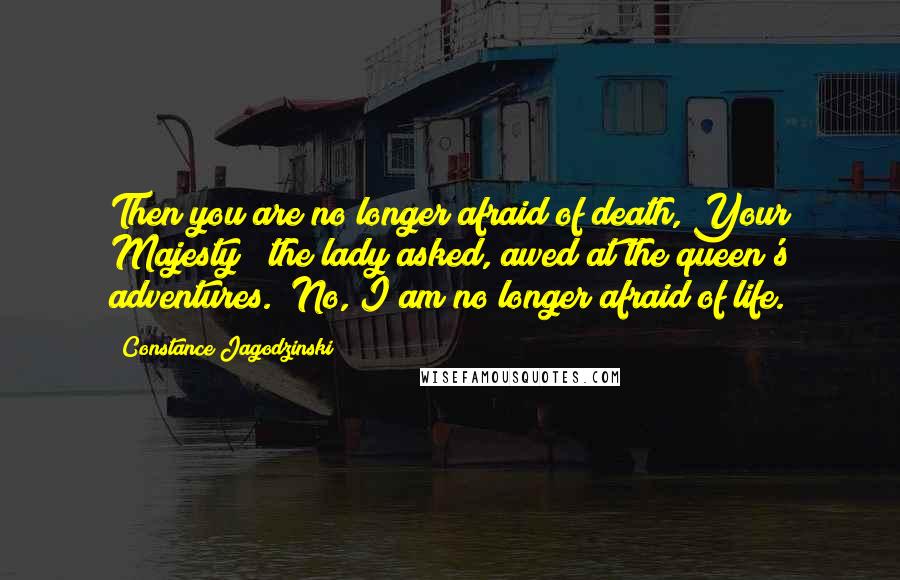 Constance Jagodzinski Quotes: Then you are no longer afraid of death, Your Majesty?" the lady asked, awed at the queen's adventures. "No, I am no longer afraid of life.