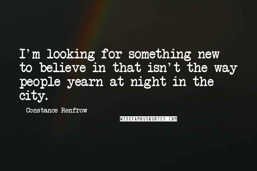 Constance Renfrow Quotes: I'm looking for something new to believe in that isn't the way people yearn at night in the city.