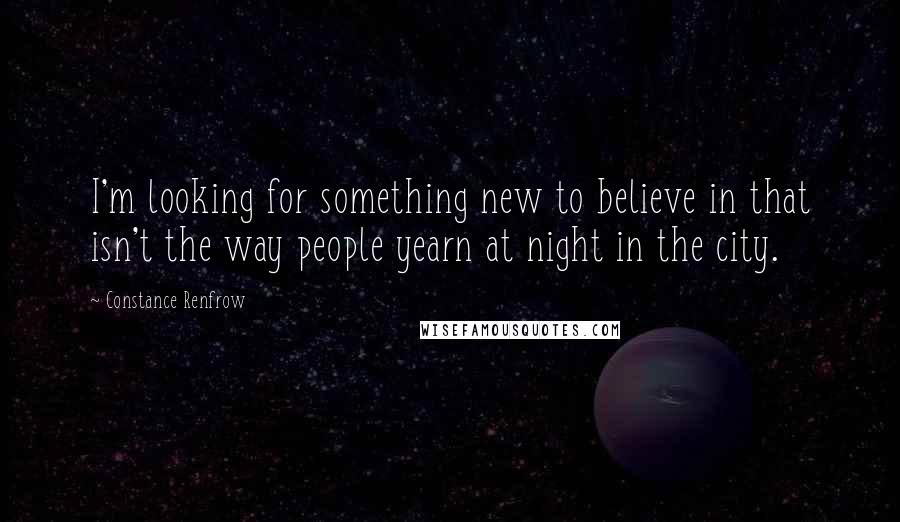 Constance Renfrow Quotes: I'm looking for something new to believe in that isn't the way people yearn at night in the city.