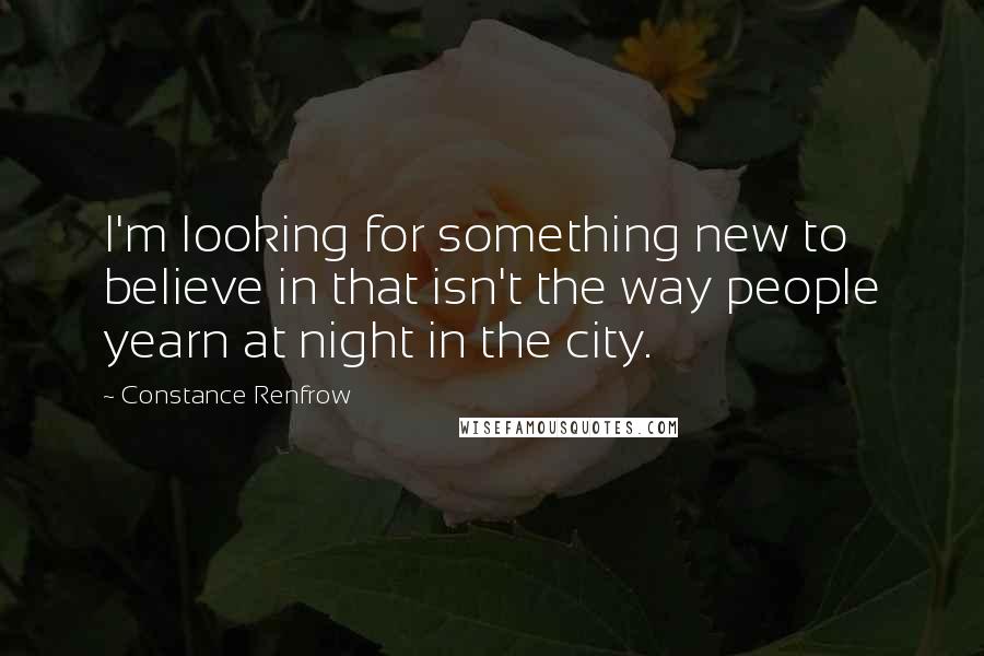 Constance Renfrow Quotes: I'm looking for something new to believe in that isn't the way people yearn at night in the city.