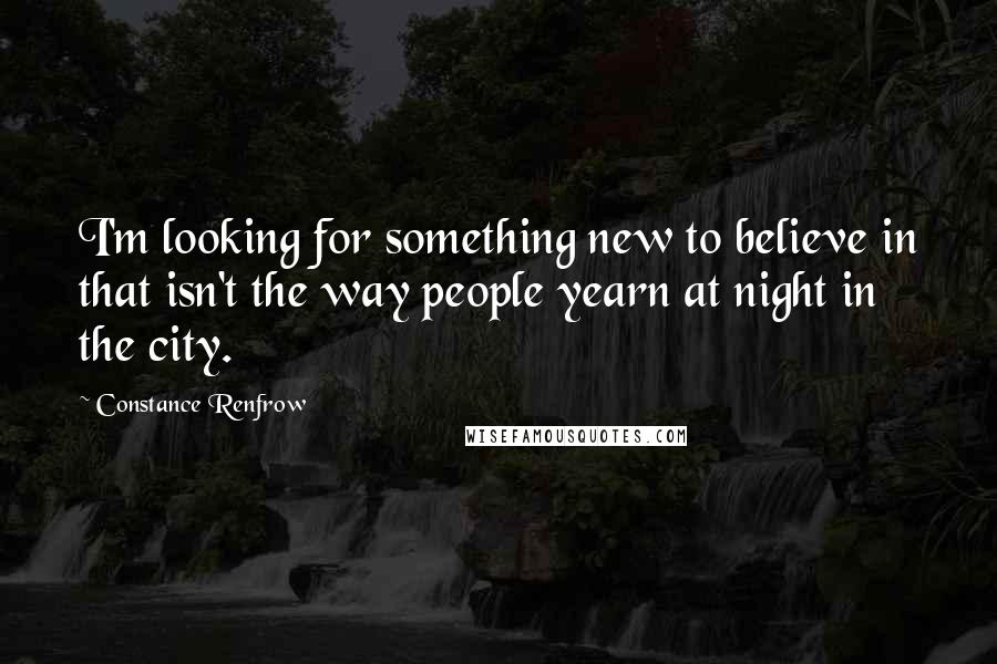 Constance Renfrow Quotes: I'm looking for something new to believe in that isn't the way people yearn at night in the city.