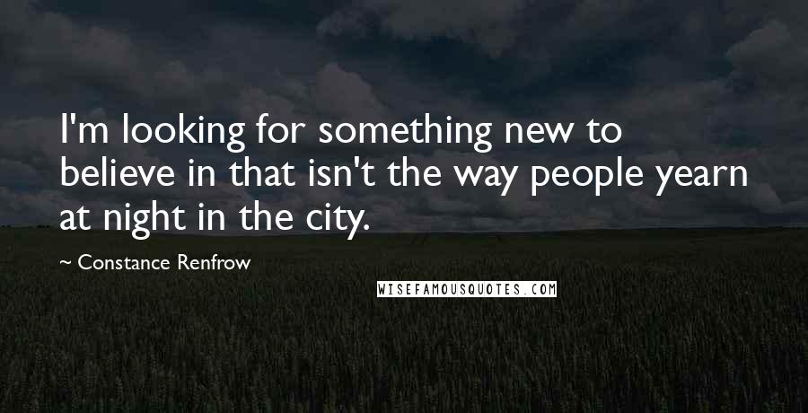 Constance Renfrow Quotes: I'm looking for something new to believe in that isn't the way people yearn at night in the city.