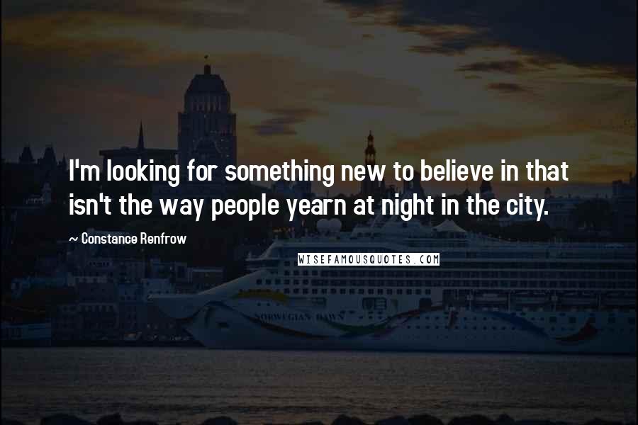 Constance Renfrow Quotes: I'm looking for something new to believe in that isn't the way people yearn at night in the city.