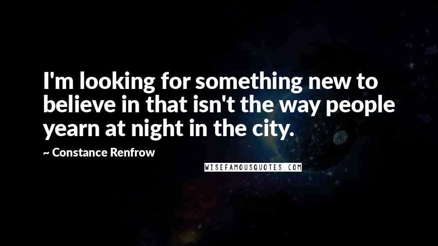 Constance Renfrow Quotes: I'm looking for something new to believe in that isn't the way people yearn at night in the city.