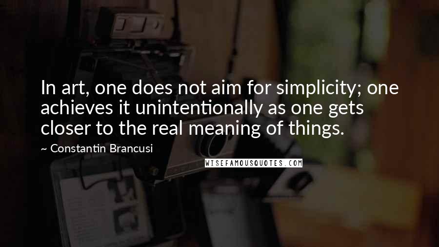 Constantin Brancusi Quotes: In art, one does not aim for simplicity; one achieves it unintentionally as one gets closer to the real meaning of things.