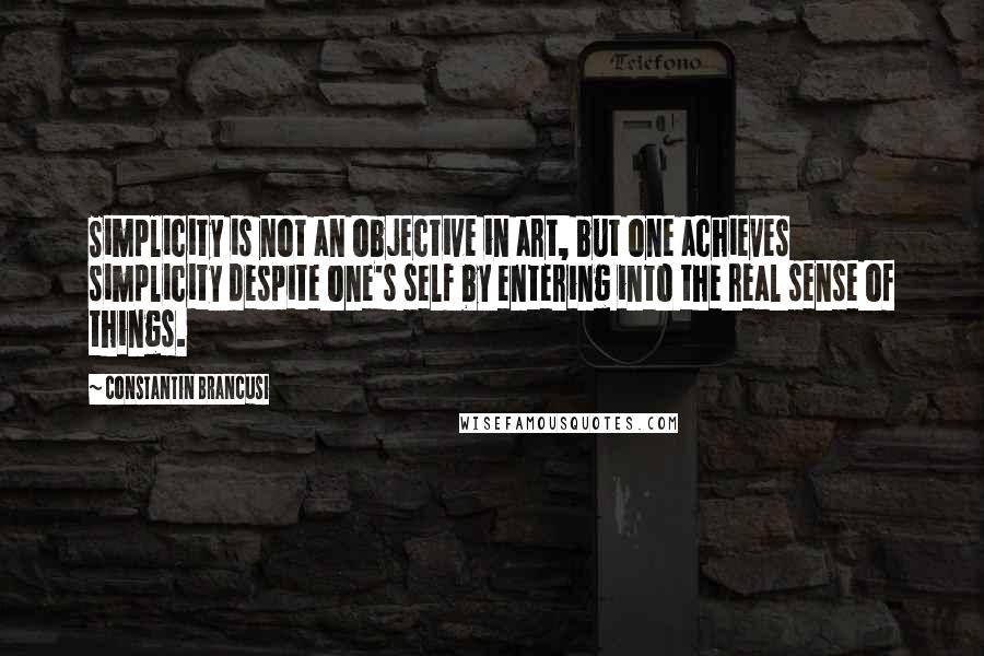 Constantin Brancusi Quotes: Simplicity is not an objective in art, but one achieves simplicity despite one's self by entering into the real sense of things.