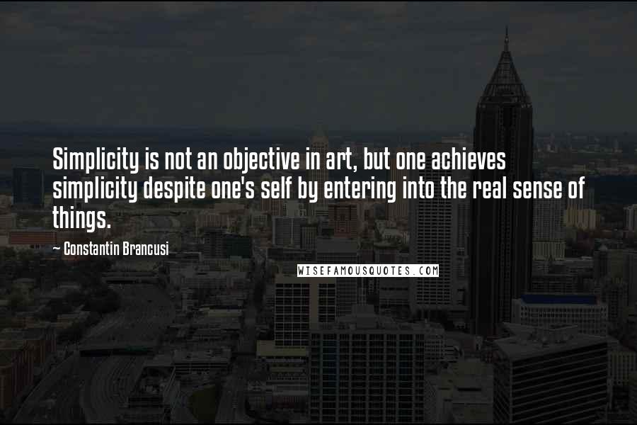 Constantin Brancusi Quotes: Simplicity is not an objective in art, but one achieves simplicity despite one's self by entering into the real sense of things.