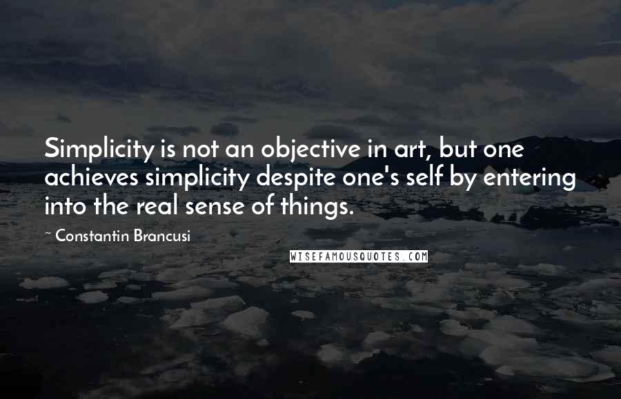 Constantin Brancusi Quotes: Simplicity is not an objective in art, but one achieves simplicity despite one's self by entering into the real sense of things.