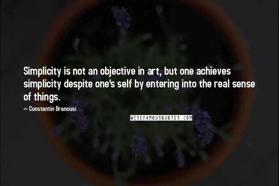 Constantin Brancusi Quotes: Simplicity is not an objective in art, but one achieves simplicity despite one's self by entering into the real sense of things.