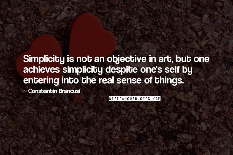 Constantin Brancusi Quotes: Simplicity is not an objective in art, but one achieves simplicity despite one's self by entering into the real sense of things.