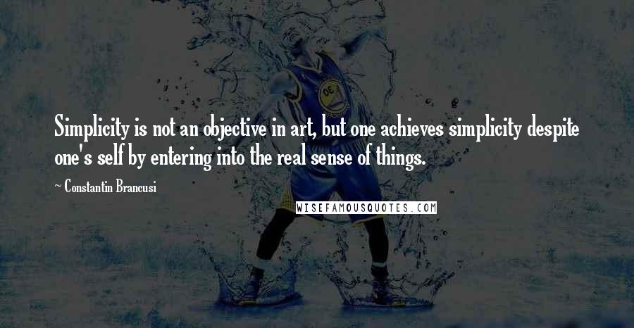 Constantin Brancusi Quotes: Simplicity is not an objective in art, but one achieves simplicity despite one's self by entering into the real sense of things.