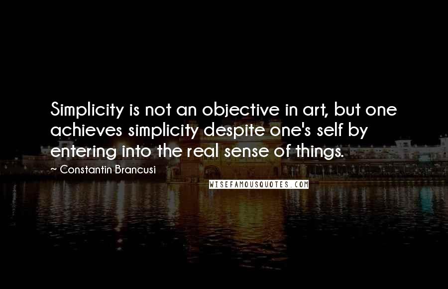 Constantin Brancusi Quotes: Simplicity is not an objective in art, but one achieves simplicity despite one's self by entering into the real sense of things.