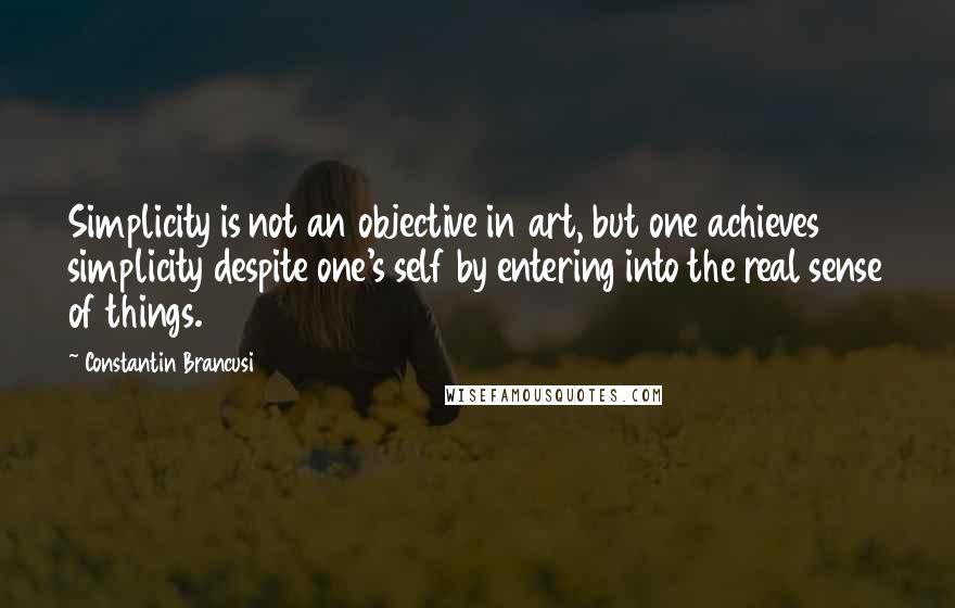 Constantin Brancusi Quotes: Simplicity is not an objective in art, but one achieves simplicity despite one's self by entering into the real sense of things.