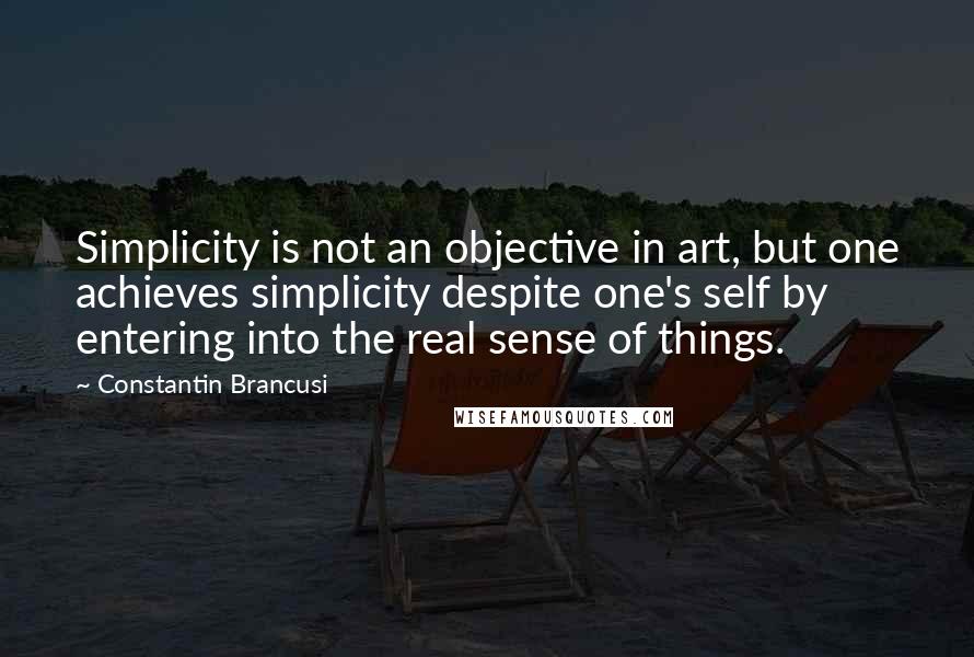 Constantin Brancusi Quotes: Simplicity is not an objective in art, but one achieves simplicity despite one's self by entering into the real sense of things.