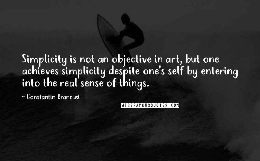 Constantin Brancusi Quotes: Simplicity is not an objective in art, but one achieves simplicity despite one's self by entering into the real sense of things.