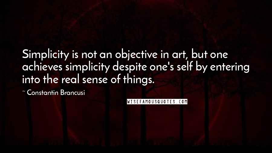 Constantin Brancusi Quotes: Simplicity is not an objective in art, but one achieves simplicity despite one's self by entering into the real sense of things.