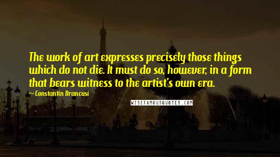 Constantin Brancusi Quotes: The work of art expresses precisely those things which do not die. It must do so, however, in a form that bears witness to the artist's own era.