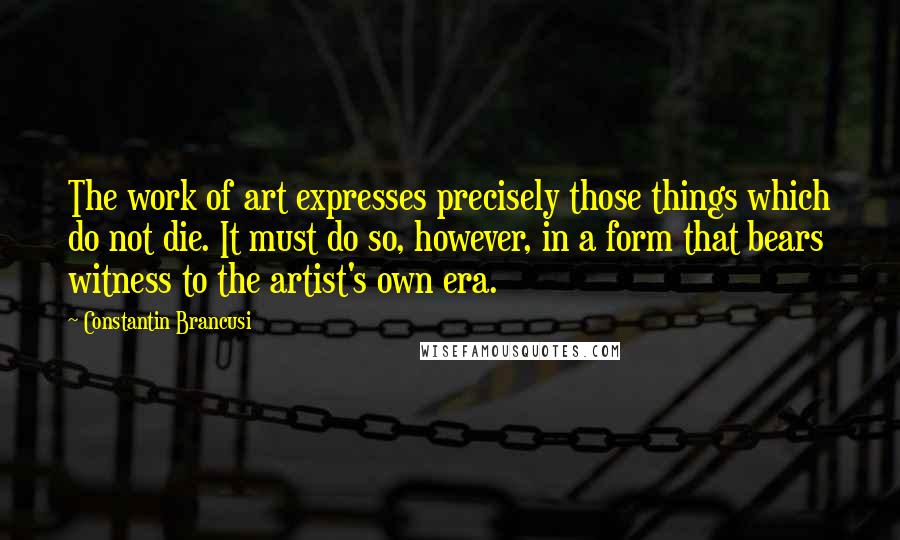 Constantin Brancusi Quotes: The work of art expresses precisely those things which do not die. It must do so, however, in a form that bears witness to the artist's own era.