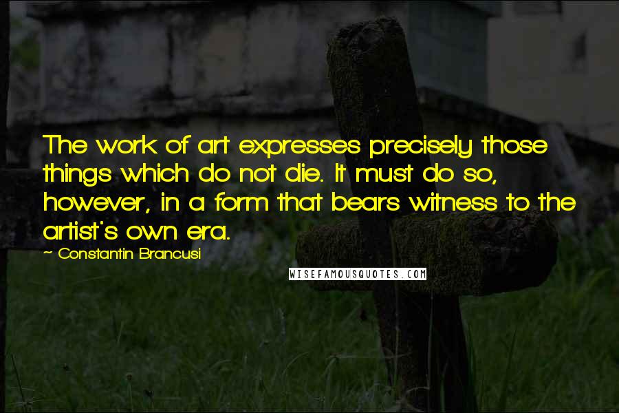 Constantin Brancusi Quotes: The work of art expresses precisely those things which do not die. It must do so, however, in a form that bears witness to the artist's own era.