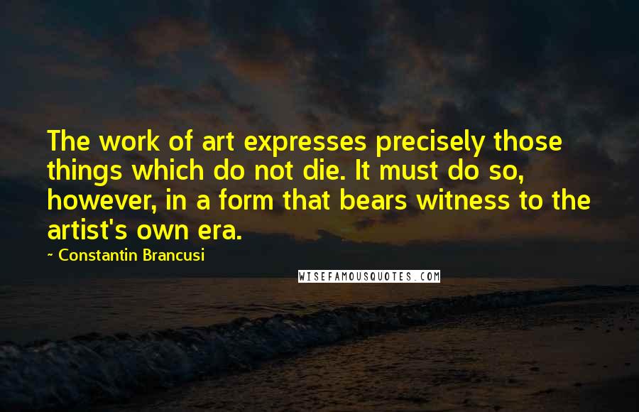 Constantin Brancusi Quotes: The work of art expresses precisely those things which do not die. It must do so, however, in a form that bears witness to the artist's own era.