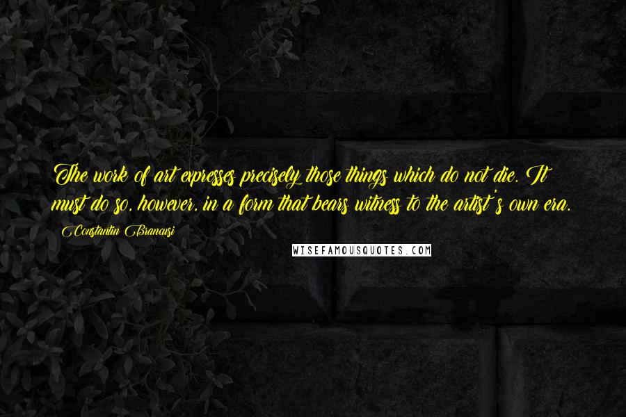Constantin Brancusi Quotes: The work of art expresses precisely those things which do not die. It must do so, however, in a form that bears witness to the artist's own era.