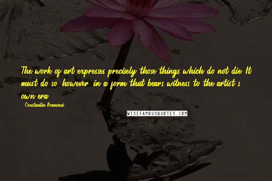 Constantin Brancusi Quotes: The work of art expresses precisely those things which do not die. It must do so, however, in a form that bears witness to the artist's own era.