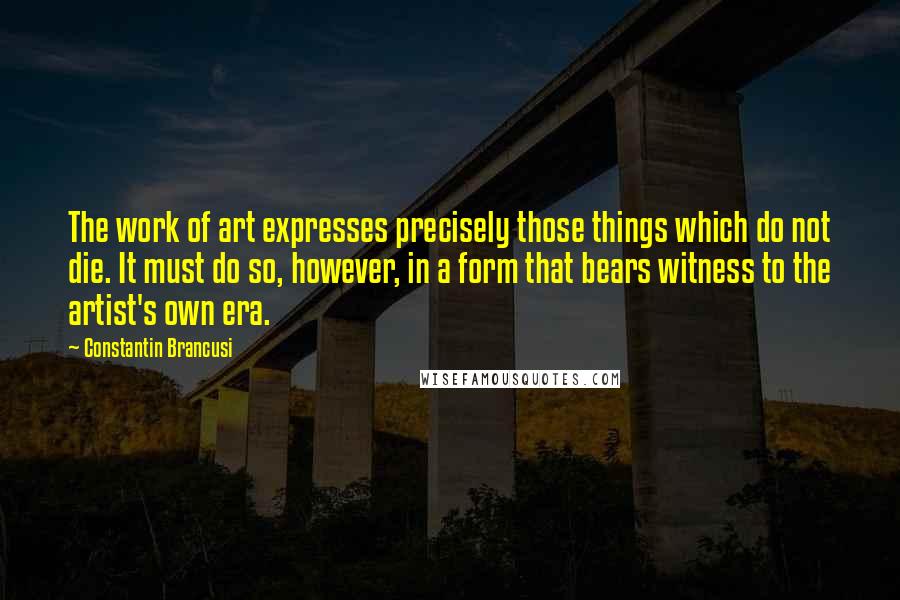 Constantin Brancusi Quotes: The work of art expresses precisely those things which do not die. It must do so, however, in a form that bears witness to the artist's own era.