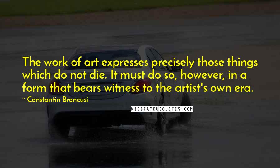 Constantin Brancusi Quotes: The work of art expresses precisely those things which do not die. It must do so, however, in a form that bears witness to the artist's own era.