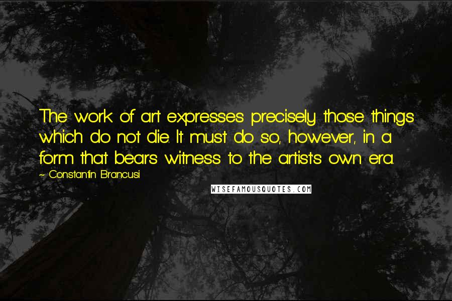 Constantin Brancusi Quotes: The work of art expresses precisely those things which do not die. It must do so, however, in a form that bears witness to the artist's own era.