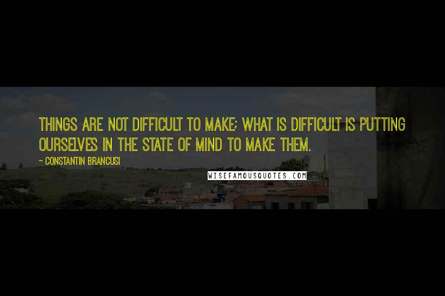 Constantin Brancusi Quotes: Things are not difficult to make; what is difficult is putting ourselves in the state of mind to make them.