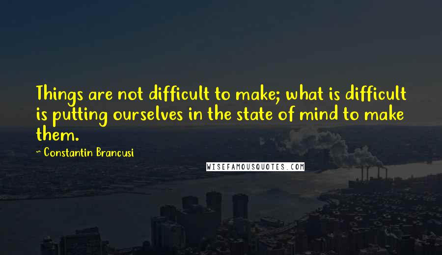 Constantin Brancusi Quotes: Things are not difficult to make; what is difficult is putting ourselves in the state of mind to make them.